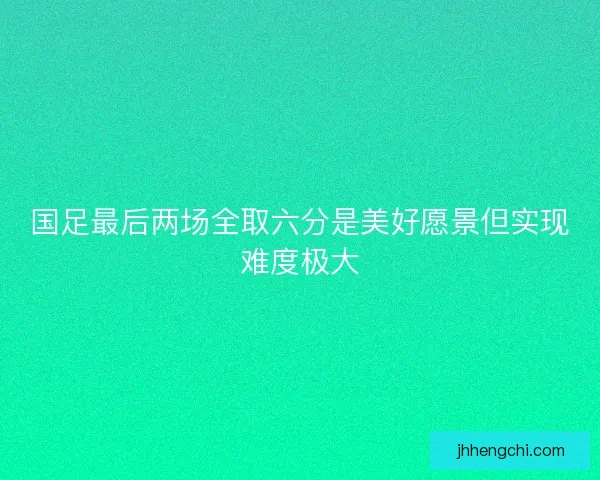 国足最后两场全取六分是美好愿景但实现难度极大