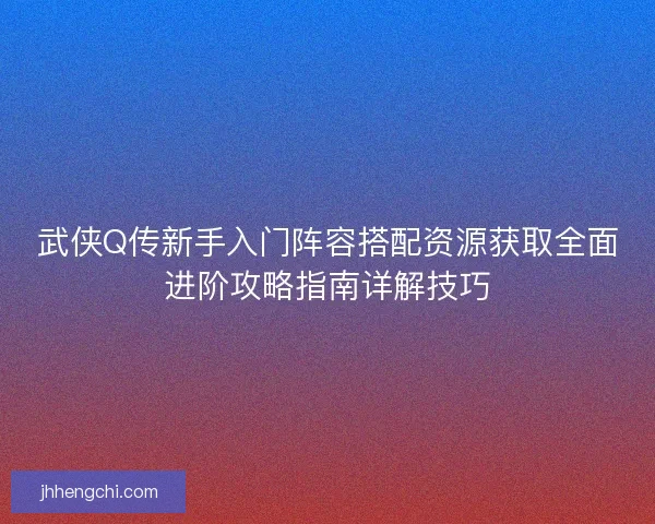 武侠Q传新手入门阵容搭配资源获取全面进阶攻略指南详解技巧