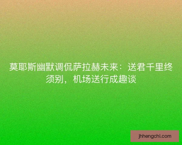 莫耶斯幽默调侃萨拉赫未来：送君千里终须别，机场送行成趣谈
