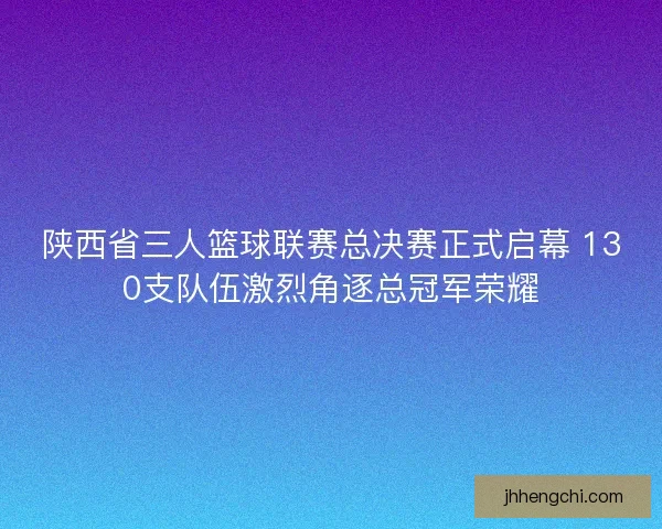陕西省三人篮球联赛总决赛正式启幕 130支队伍激烈角逐总冠军荣耀