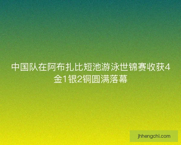 中国队在阿布扎比短池游泳世锦赛收获4金1银2铜圆满落幕