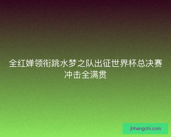 全红婵领衔跳水梦之队出征世界杯总决赛冲击全满贯