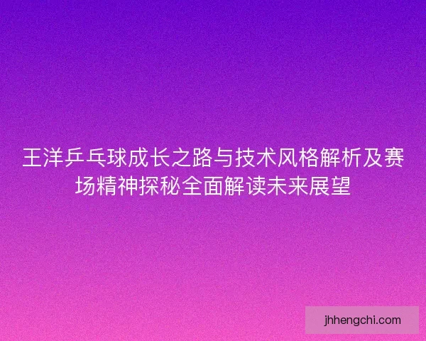王洋乒乓球成长之路与技术风格解析及赛场精神探秘全面解读未来展望
