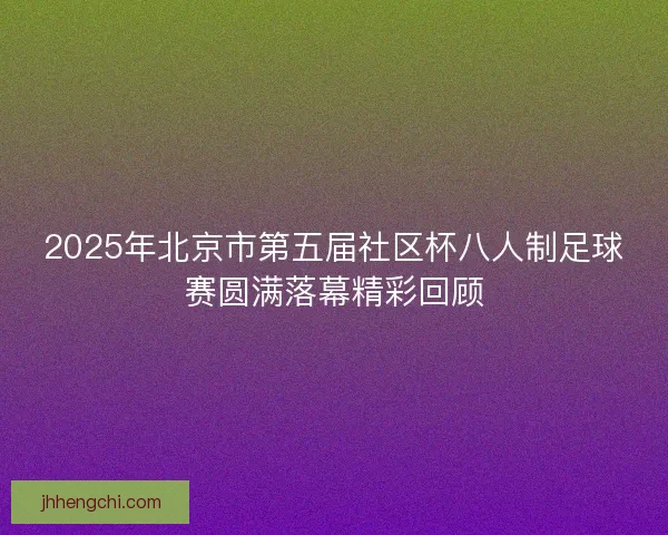 2025年北京市第五届社区杯八人制足球赛圆满落幕精彩回顾