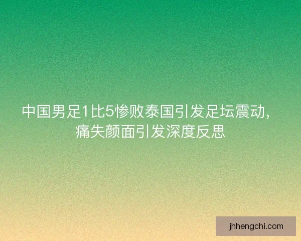 中国男足1比5惨败泰国引发足坛震动，痛失颜面引发深度反思