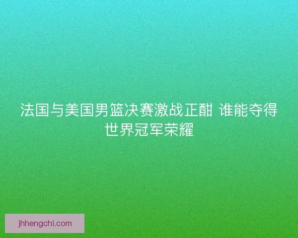 法国与美国男篮决赛激战正酣 谁能夺得世界冠军荣耀