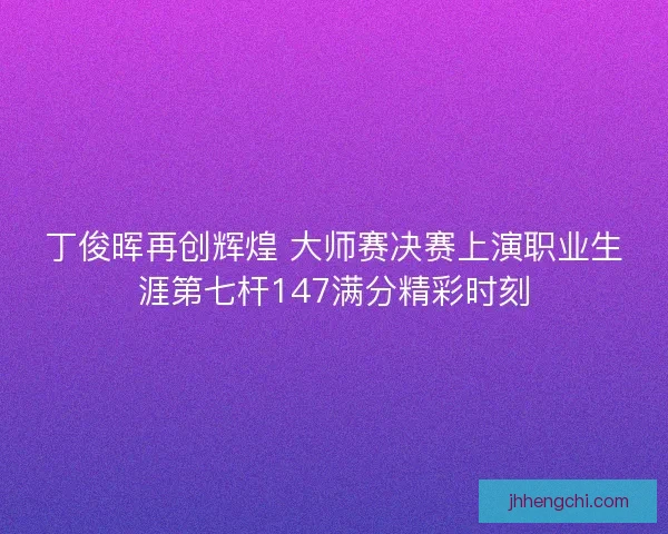 丁俊晖再创辉煌 大师赛决赛上演职业生涯第七杆147满分精彩时刻