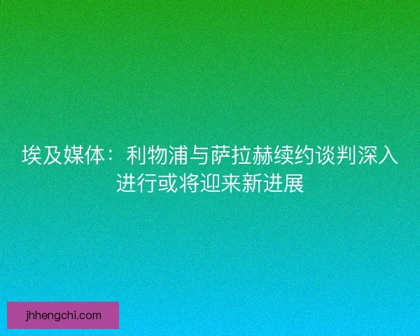 埃及媒体：利物浦与萨拉赫续约谈判深入进行或将迎来新进展