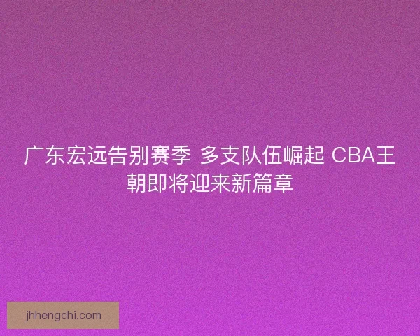 广东宏远告别赛季 多支队伍崛起 CBA王朝即将迎来新篇章