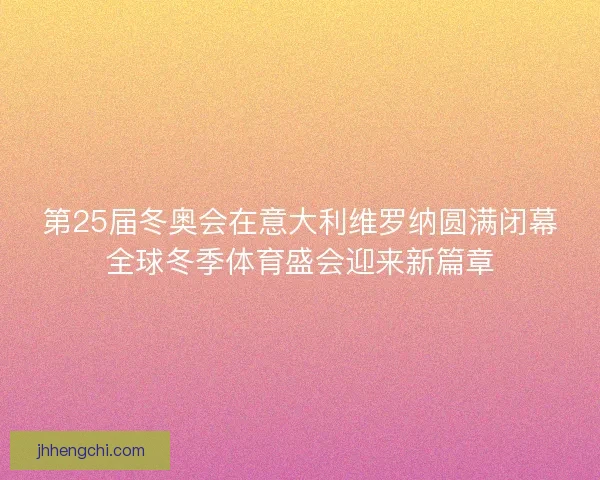 第25届冬奥会在意大利维罗纳圆满闭幕全球冬季体育盛会迎来新篇章