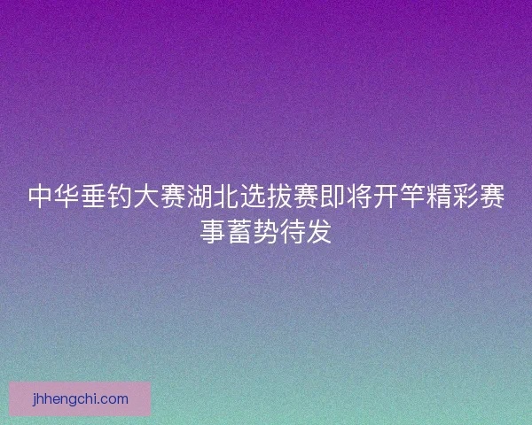中华垂钓大赛湖北选拔赛即将开竿精彩赛事蓄势待发