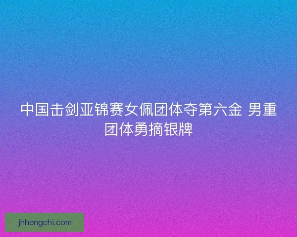 中国击剑亚锦赛女佩团体夺第六金 男重团体勇摘银牌 中国击剑亚锦赛女佩团体夺第六金 男重团体勇摘银牌