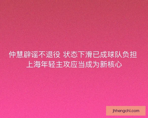 仲慧辟谣不退役 状态下滑已成球队负担 上海年轻主攻应当成为新核心