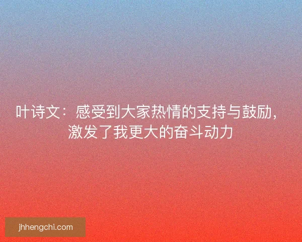叶诗文：感受到大家热情的支持与鼓励，激发了我更大的奋斗动力