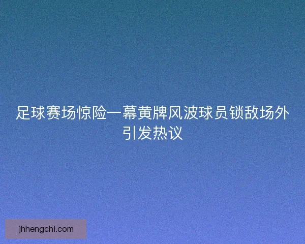 足球赛场惊险一幕黄牌风波球员锁敌场外引发热议