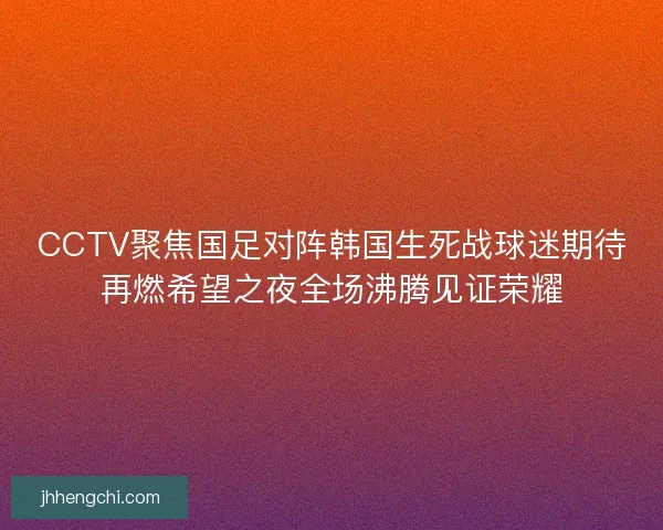 CCTV聚焦国足对阵韩国生死战球迷期待再燃希望之夜全场沸腾见证荣耀