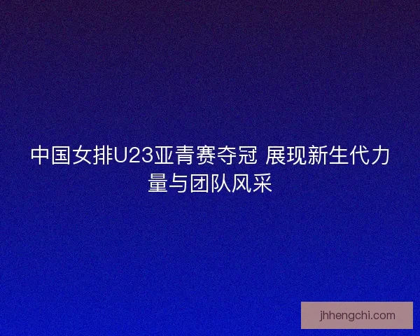 中国女排U23亚青赛夺冠 展现新生代力量与团队风采