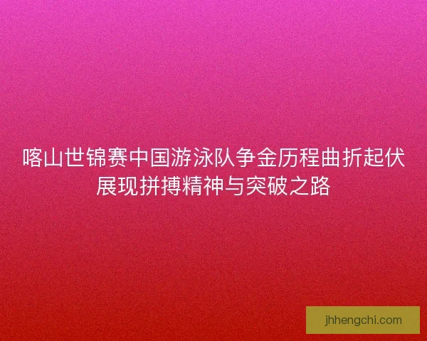 喀山世锦赛中国游泳队争金历程曲折起伏展现拼搏精神与突破之路