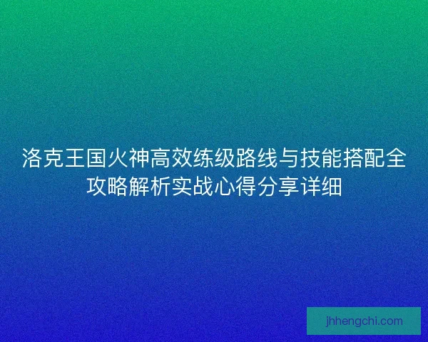 洛克王国火神高效练级路线与技能搭配全攻略解析实战心得分享详细