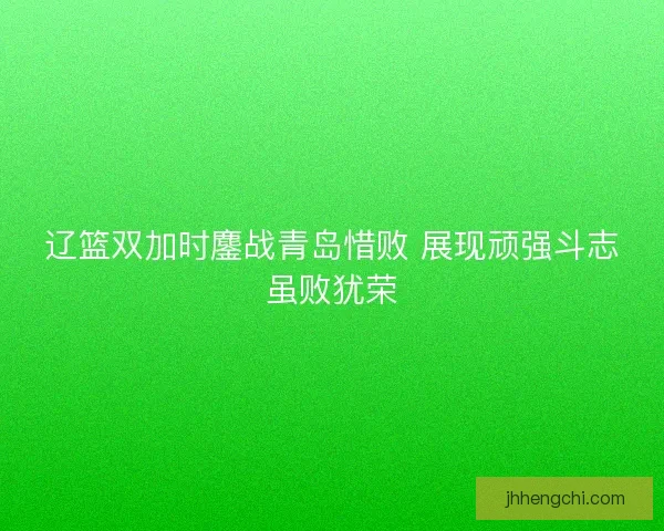 辽篮双加时鏖战青岛惜败 展现顽强斗志虽败犹荣