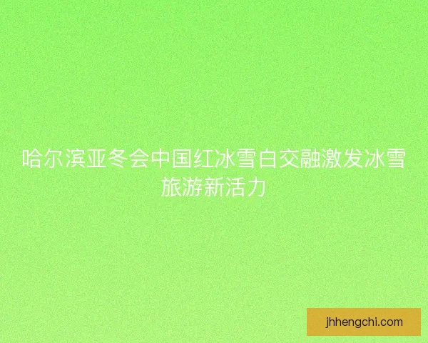 哈尔滨亚冬会中国红冰雪白交融激发冰雪旅游新活力