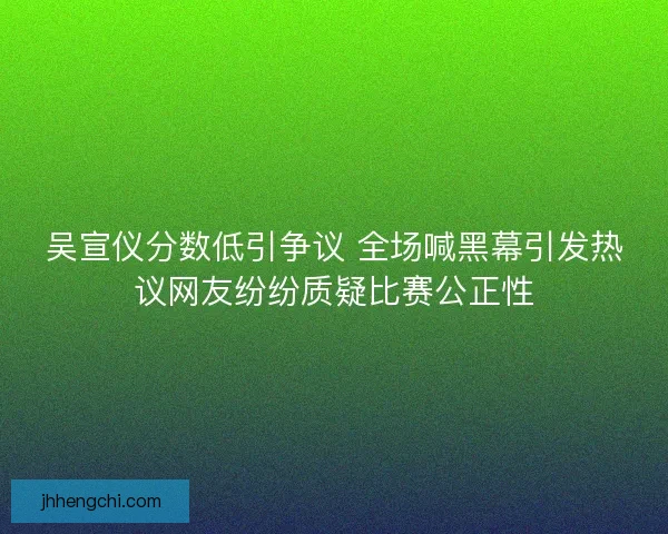 吴宣仪分数低引争议 全场喊黑幕引发热议网友纷纷质疑比赛公正性 吴宣仪分数低引争议 全场喊黑幕引发热议网友纷纷质疑比赛公正性