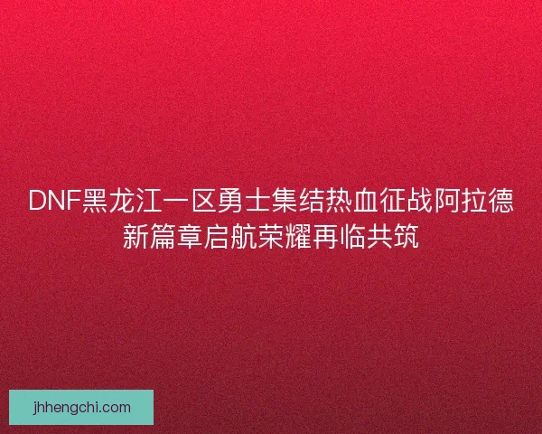 DNF黑龙江一区勇士集结热血征战阿拉德新篇章启航荣耀再临共筑