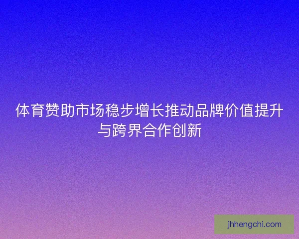 体育赞助市场稳步增长推动品牌价值提升与跨界合作创新