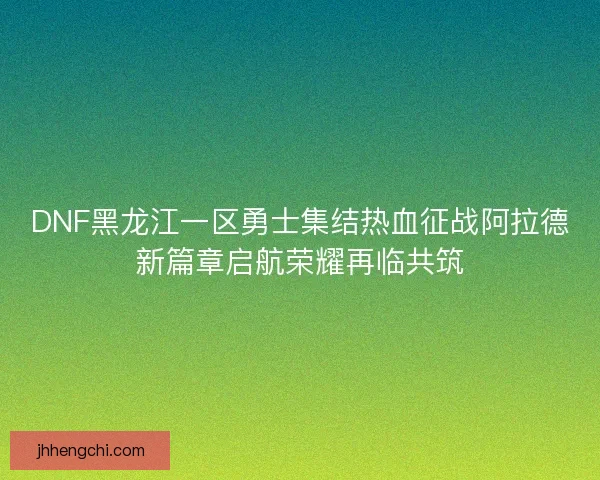DNF黑龙江一区勇士集结热血征战阿拉德新篇章启航荣耀再临共筑