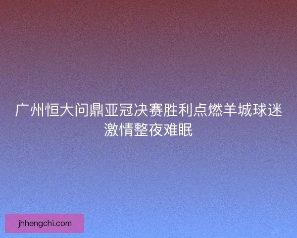 广州恒大问鼎亚冠决赛胜利点燃羊城球迷激情整夜难眠