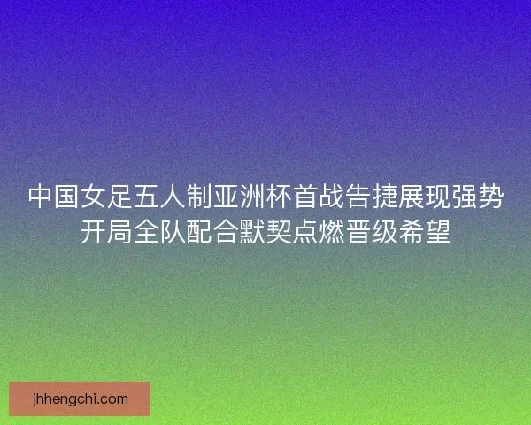 中国女足五人制亚洲杯首战告捷展现强势开局全队配合默契点燃晋级希望