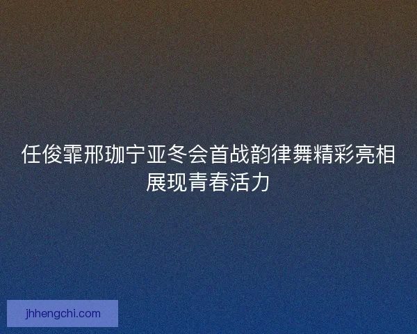 任俊霏邢珈宁亚冬会首战韵律舞精彩亮相展现青春活力