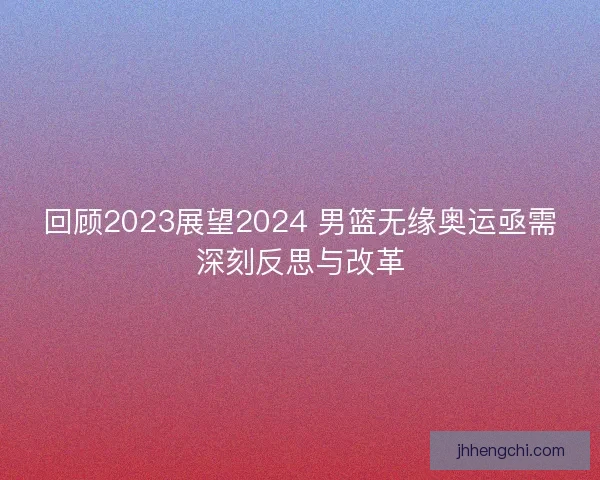 回顾2023展望2024 男篮无缘奥运亟需深刻反思与改革